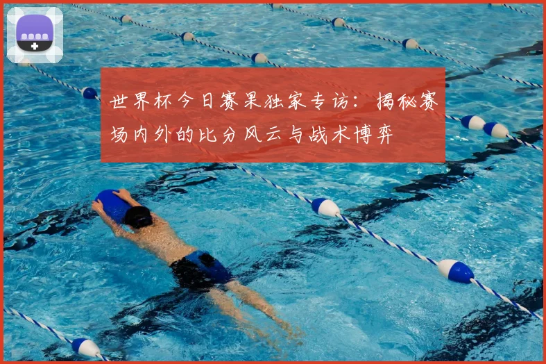 世界杯今日赛果独家专访：揭秘赛场内外的比分风云与战术博弈