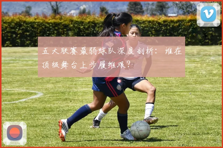 五大联赛最弱球队深度剖析:谁在顶级舞台上步履维艰?