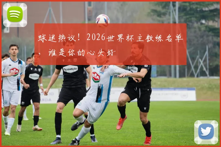 球迷热议!2026世界杯主教练名单,谁是你的心头好