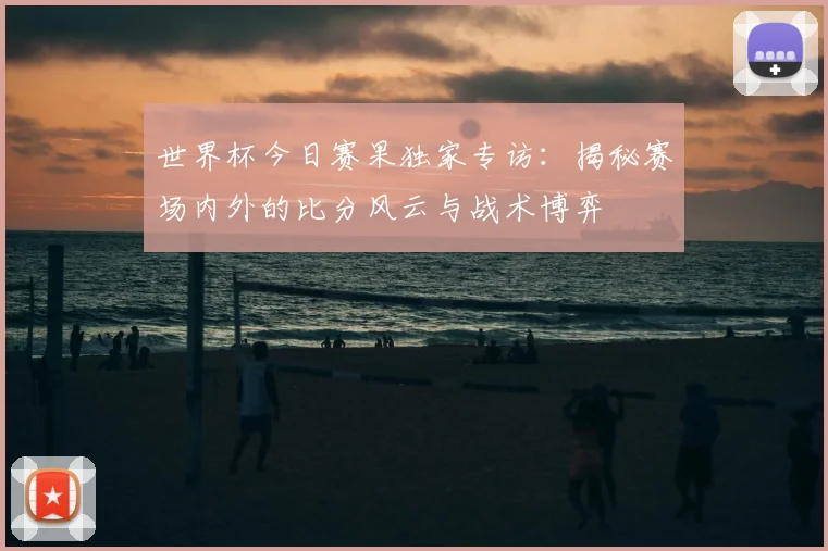 世界杯今日赛果独家专访：揭秘赛场内外的比分风云与战术博弈