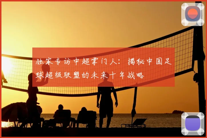 独家专访中超掌门人:揭秘中国足球超级联盟的未来十年战略