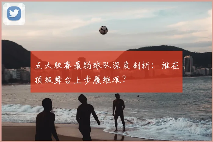 五大联赛最弱球队深度剖析：谁在顶级舞台上步履维艰？