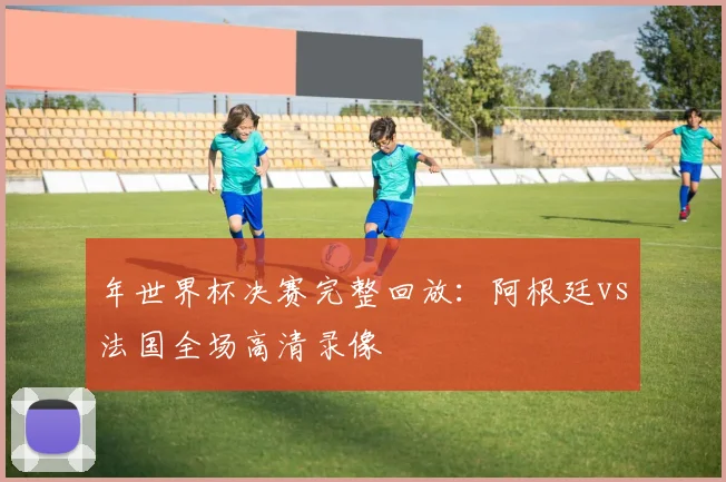 年世界杯决赛完整回放:阿根廷vs法国全场高清录像