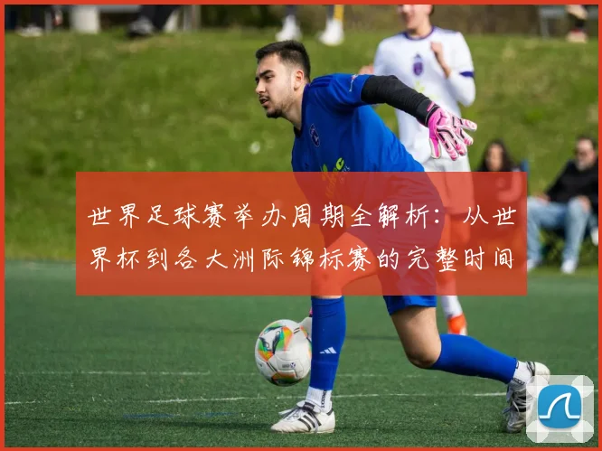 世界足球赛举办周期全解析：从世界杯到各大洲际锦标赛的完整时间线