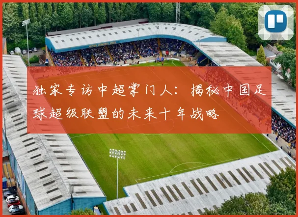 独家专访中超掌门人：揭秘中国足球超级联盟的未来十年战略